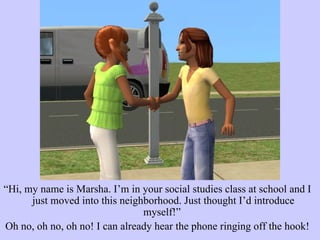 “ Hi, my name is Marsha. I’m in your social studies class at school and I just moved into this neighborhood. Just thought I’d introduce myself!”  Oh no, oh no, oh no! I can already hear the phone ringing off the hook! 