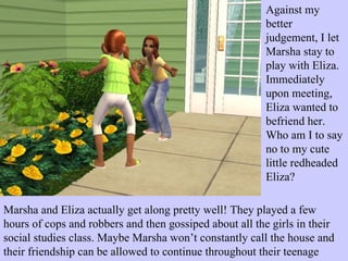 Against my better judgement, I let Marsha stay to play with Eliza. Immediately upon meeting, Eliza wanted to befriend her. Who am I to say no to my cute little redheaded Eliza? Marsha and Eliza actually get along pretty well! They played a few hours of cops and robbers and then gossiped about all the girls in their social studies class. Maybe Marsha won’t constantly call the house and their friendship can be allowed to continue throughout their teenage years? 