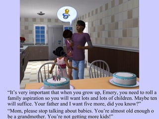 “ It’s very important that when you grow up, Emery, you need to roll a family aspiration so you will want lots and lots of children. Maybe ten will suffice. Your father and I want five more, did you know?”  “ Mom, please stop talking about babies. You’re almost old enough o be a grandmother. You’re not getting more kids!”  
