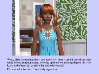 Wow, Eliza is stunning, don’t you agree!? At least Avri did something right while he was running around whoring up the town and cheating on his wife. Look at the beautiful daughter he and Adelle made!  Eliza rolled a Romance/Popularity aspiration. 