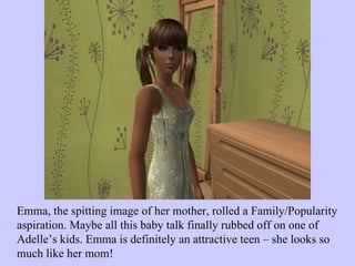 Emma, the spitting image of her mother, rolled a Family/Popularity aspiration. Maybe all this baby talk finally rubbed off on one of Adelle’s kids. Emma is definitely an attractive teen – she looks so much like her mom!  
