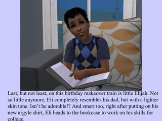 Last, but not least, on this birthday makeover train is little Elijah. Not so little anymore, Eli completely resembles his dad, but with a lighter skin tone. Isn’t he adorable!? And smart too, right after putting on his new argyle shirt, Eli heads to the bookcase to work on his skills for college.  