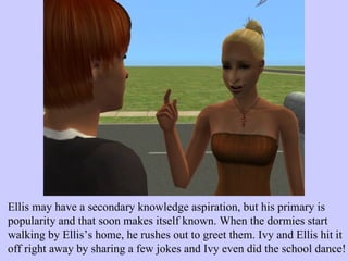 Ellis may have a secondary knowledge aspiration, but his primary is popularity and that soon makes itself known. When the dormies start walking by Ellis’s home, he rushes out to greet them. Ivy and Ellis hit it off right away by sharing a few jokes and Ivy even did the school dance! 