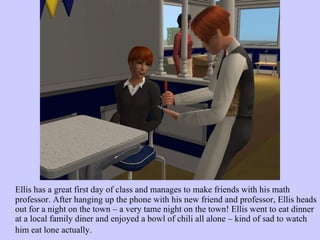 Ellis has a great first day of class and manages to make friends with his math professor. After hanging up the phone with his new friend and professor, Ellis heads out for a night on the town – a very tame night on the town! Ellis went to eat dinner at a local family diner and enjoyed a bowl of chili all alone – kind of sad to watch him eat lone actually.   