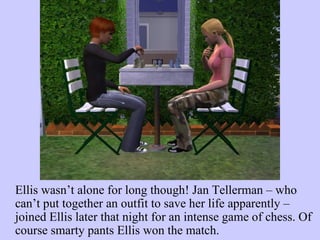 Ellis wasn’t alone for long though! Jan Tellerman – who can’t put together an outfit to save her life apparently – joined Ellis later that night for an intense game of chess. Of course smarty pants Ellis won the match.  