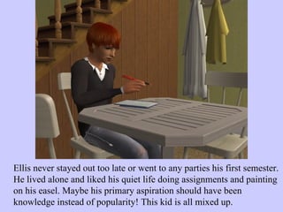 Ellis never stayed out too late or went to any parties his first semester. He lived alone and liked his quiet life doing assignments and painting on his easel. Maybe his primary aspiration should have been knowledge instead of popularity! This kid is all mixed up. 