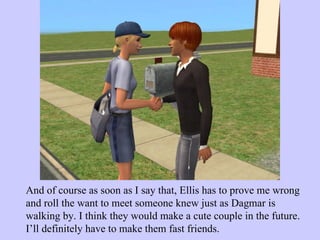 And of course as soon as I say that, Ellis has to prove me wrong and roll the want to meet someone knew just as Dagmar is walking by. I think they would make a cute couple in the future. I’ll definitely have to make them fast friends.  