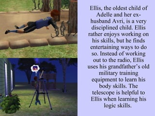 Ellis, the oldest child of Adelle and her ex-husband Avri, is a very disciplined child. Ellis rather enjoys working on his skills, but he finds entertaining ways to do so. Instead of working out to the radio, Ellis uses his grandfather’s old military training equipment to learn his body skills. The telescope is helpful to Ellis when learning his logic skills.  
