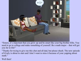 “ Emery, it’s important that you grow up and be smart like your big brother Ellis. You need to go to college and make something of yourself. Be a math major – that will get you far in life!”  “ Thanks for trying to give me this chat and all dad, but please shush. The new episode of iCarly is about to start and I don’t want to miss it because of your yapping about math.” Well then!   