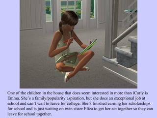 One of the children in the house that does seem interested in more than iCarly is Emma. She’s a family/popularity aspiration, but she does an exceptional job at school and can’t wait to leave for college. She’s finished earning her scholarships for school and is just waiting on twin sister Eliza to get her act together so they can leave for school together.  