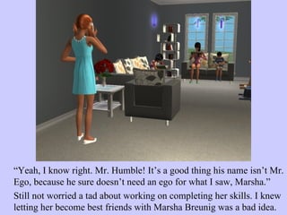 “ Yeah, I know right. Mr. Humble! It’s a good thing his name isn’t Mr. Ego, because he sure doesn’t need an ego for what I saw, Marsha.”  Still not worried a tad about working on completing her skills. I knew letting her become best friends with Marsha Breunig was a bad idea. 