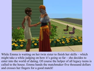While Emma is waiting on her twin sister to finish her skills – which might take a while judging on how it’s going so far – she decides to enter into the world of dating. Of course the helper of all legacy teens is called to the house. Emma hands the matchmaker five thousand dollars and crosses her fingers for a good match!  