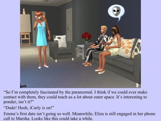“ So I’m completely fascinated by the paranormal. I think if we could ever make contact with them, they could teach us a lot about outer space. It’s interesting to ponder, isn’t it?”  “ Dude! Hush, iCarly is on!”  Emma’s first date isn’t going so well. Meanwhile, Eliza is still engaged in her phone call to Marsha. Looks like this could take a while.  