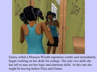 Emery rolled a Pleasure/Wealth aspiration combo and immediately began working on her skills for college. The only two skills she has left to max are her logic and charisma skills. At this rate she might be leaving before Eliza and Emma.  