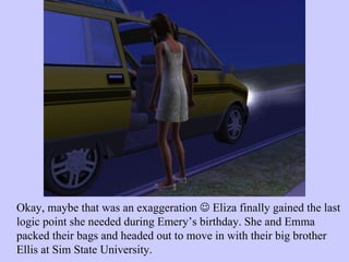 Okay, maybe that was an exaggeration    Eliza finally gained the last logic point she needed during Emery’s birthday. She and Emma packed their bags and headed out to move in with their big brother Ellis at Sim State University.  