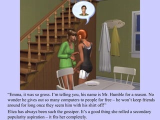 “ Emma, it was so gross. I’m telling you, his name is Mr. Humble for a reason. No wonder he gives out so many computers to people for free – he won’t keep friends around for long once they seem him with his shirt off!”  Eliza has always been such the gossiper. It’s a good thing she rolled a secondary popularity aspiration – it fits her completely.  