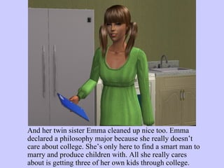 And her twin sister Emma cleaned up nice too. Emma declared a philosophy major because she really doesn’t care about college. She’s only here to find a smart man to marry and produce children with. All she really cares about is getting three of her own kids through college.  