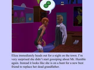 Eliza immediately heads out for a night on the town. I’m very surprised she didn’t start gossiping about Mr. Humble again. Instead it looks like she is on a hunt for a new best friend to replace her dead grandfather.  