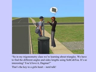 “ So in my trigonometry class we’re learning about triangles. We have to find the different angles and sides lengths using SohCahToa. It’s so interesting! You’d love it, Dagmar!”  That’s the key to a girls heart – nerd talk!  