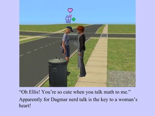 “ Oh Ellis! You’re so cute when you talk math to me.”  Apparently for Dagmar nerd talk is the key to a woman’s heart!  