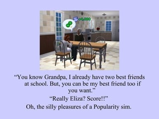 “ You know Grandpa, I already have two best friends at school. But, you can be my best friend too if you want.”  “ Really Eliza? Score!!”  Oh, the silly pleasures of a Popularity sim.  