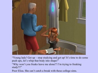 “ Young lady! Get up – stop studying and get up! It’s time to do some push ups, let’s whip that body into shape!”  “ Why won’t you freaks leave me alone!? I’m trying to freaking study!!!”  Poor Eliza. She can’t catch a break with these college sims. 
