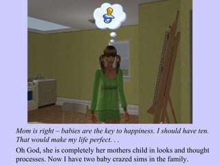 Mom is right – babies are the key to happiness. I should have ten. That would make my life perfect. . .  Oh God, she is completely her mothers child in looks and thought processes. Now I have two baby crazed sims in the family.  
