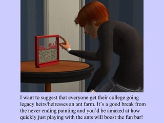 I want to suggest that everyone get their college going legacy heirs/heiresses an ant farm. It’s a good break from the never ending painting and you’d be amazed at how quickly just playing with the ants will boost the fun bar!  