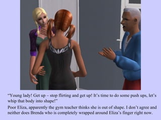 “ Young lady! Get up – stop flirting and get up! It’s time to do some push ups, let’s whip that body into shape!”  Poor Eliza, apparently the gym teacher thinks she is out of shape. I don’t agree and neither does Brenda who is completely wrapped around Eliza’s finger right now.  