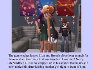 The gym teacher leaves Eliza and Brenda alone long enough for them to share their very first kiss together! How cute! Nerdy McNerdface Ellis is so wrapped up in his studies that he doesn’t even notice his sister kissing another girl right in front of him.  