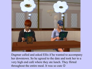 Dagmar called and asked Ellis if he wanted to accompany her downtown. So he agreed to the date and took her to a very high end café where they ate lunch. They flirted throughout the entire meal. It was so cute   