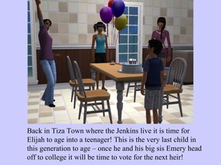 Back in Tiza Town where the Jenkins live it is time for Elijah to age into a teenager! This is the very last child in this generation to age – once he and his big sis Emery head off to college it will be time to vote for the next heir! 
