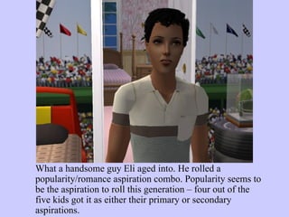 What a handsome guy Eli aged into. He rolled a popularity/romance aspiration combo. Popularity seems to be the aspiration to roll this generation – four out of the five kids got it as either their primary or secondary aspirations.  