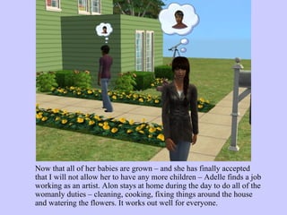 Now that all of her babies are grown – and she has finally accepted that I will not allow her to have any more children – Adelle finds a job working as an artist. Alon stays at home during the day to do all of the womanly duties – cleaning, cooking, fixing things around the house and watering the flowers. It works out well for everyone.  