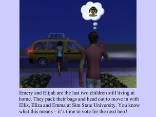 Emery and Elijah are the last two children still living at home. They pack their bags and head out to move in with Ellis, Eliza and Emma at Sim State University. You know what this means – it’s time to vote for the next heir!  