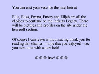 You can cast your vote for the next heir at  www.invisionfree.com/sim_mania/index.php   Ellis, Eliza, Emma, Emery and Elijah are all the choices to continue on the Jenkins Legacy. There will be pictures and profiles on the site under the heir poll section. Of course I can leave without saying thank you for reading this chapter. I hope that you enjoyed – see you next time with a new heir!           Bye!         