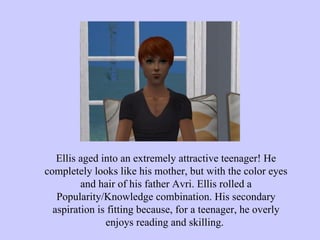 Ellis aged into an extremely attractive teenager! He completely looks like his mother, but with the color eyes and hair of his father Avri. Ellis rolled a Popularity/Knowledge combination. His secondary aspiration is fitting because, for a teenager, he overly enjoys reading and skilling.  