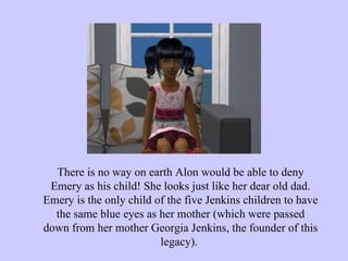 There is no way on earth Alon would be able to deny Emery as his child! She looks just like her dear old dad. Emery is the only child of the five Jenkins children to have the same blue eyes as her mother (which were passed down from her mother Georgia Jenkins, the founder of this legacy).  