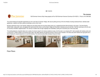 7/10/2018 The Jerome eBrochure
http://www.thejeromecolumbus.com/brochure.aspx?myOlePropertyId=529076&IsThemeSite=1&FloorPlanIDs=0,2154424,2154426,2154427,2156963,2154429,2154430 1/6
 7/10/2018
The Jerome
1025 Dennison Avenue (http://maps.google.com?q=1025+Dennison+Avenue+Columbus+OH+43201) |  Phone: (614) 389­5929
The Jerome features 54 beautiful apartments for rent in the heart of Victorian Village, with secure parking and top of the line finishes including hardwood floors, stainless steel
appliances, a washer and dryer, granite countertops, and so much more.
Boutique apartment living in the Victorian Village and only blocks away from the Short North gives you a neighborhood feel while still being in the action. The Short North’s
vibrant shops, restaurants, bars, and galleries are right around the corner, and the Italian Village and Downtown Columbus are just next door. Feel like venturing out into the rest
of Columbus’s fantastic neighborhoods? The Jerome is located near all major highways and interstates, putting all of Columbus just a short way away.
The building features a beautiful lobby and a variety of common areas for all Jerome residents to enjoy. Surf the web in our amazing Wi­Fi cafe complete with reading nooks and
a communal TV. Relax outside on the second story patio, with water features and flaming torches to set the mood. Entertain in the deck area which features two gas grills and a
stone fireplace for casual enjoyment on a cool fall evening. The Jerome proudly offers boutique living at its finest.
Floor Plans
 