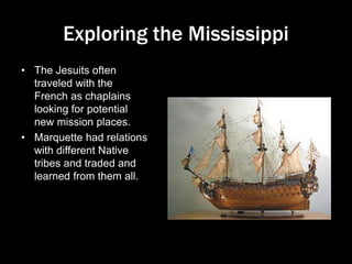 Exploring the Mississippi
• The Jesuits often
traveled with the
French as chaplains
looking for potential
new mission places.
• Marquette had relations
with different Native
tribes and traded and
learned from them all.
 