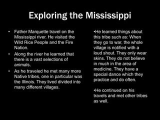 Exploring the Mississippi
• Father Marquette travel on the
Mississippi river. He visited the
Wild Rice People and the Fire
Nation.
• Along the river he learned that
there is a vast selections of
animals.
• As he traveled he met many more
Native tribes, one in particular was
the Illinois. They lived divided into
many different villages.
•He learned things about
this tribe such as: When
they go to war, the whole
village is notified with a
loud shout. They only wear
skins. They do not believe
in much in the area of
medicine. They have a
special dance which they
practice and do often.
•He continued on his
travels and met other tribes
as well.
 