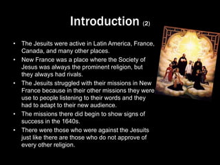 Introduction (2)
• The Jesuits were active in Latin America, France,
Canada, and many other places.
• New France was a place where the Society of
Jesus was always the prominent religion, but
they always had rivals.
• The Jesuits struggled with their missions in New
France because in their other missions they were
use to people listening to their words and they
had to adapt to their new audience.
• The missions there did begin to show signs of
success in the 1640s.
• There were those who were against the Jesuits
just like there are those who do not approve of
every other religion.
 