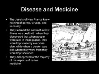 Disease and Medicine
• The Jesuits of New France knew
nothing of germs, viruses, and
immunity.
• They learned the contrast in how
illness was dealt with when they
discovered that when people
were sick in those places, they
were kept close by everyone
else, while when a person was
sick where they were from they
were kept secluded.
• They disapproved of the majority
of the aspects of native
medicine.
 