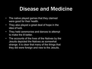 Disease and Medicine
• The native played games that they claimed
were good for their health.
• They also played a great deal of hope in the
idea of luck.
• They held ceremonies and dances to attempt
to make the ill better.
• The accounts of the lives of the Natives by the
Jesuits depicted the Natives as somewhat
strange. It is clear that many of the things that
they did were foreign and new to the Jesuits.
 