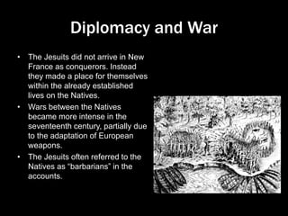 Diplomacy and War
• The Jesuits did not arrive in New
France as conquerors. Instead
they made a place for themselves
within the already established
lives on the Natives.
• Wars between the Natives
became more intense in the
seventeenth century, partially due
to the adaptation of European
weapons.
• The Jesuits often referred to the
Natives as “barbarians” in the
accounts.
 