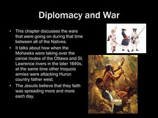 Diplomacy and War
• This chapter discusses the wars
that were going on during that time
between all of the Natives.
• It talks about how when the
Mohawks were taking over the
canoe routes of the Ottawa and St.
Lawrence rivers in the later 1640s,
at the same time other Iroquois
armies were attacking Huron
country father west.
• The Jesuits believe that they faith
was spreading more and more
each day.
 