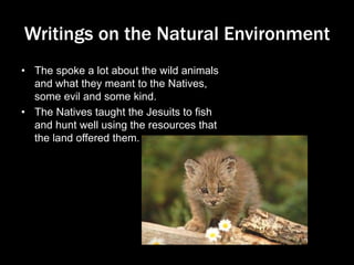 Writings on the Natural Environment
• The spoke a lot about the wild animals
and what they meant to the Natives,
some evil and some kind.
• The Natives taught the Jesuits to fish
and hunt well using the resources that
the land offered them.
 