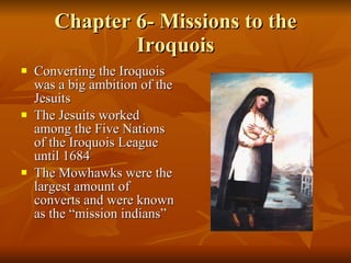 Chapter 6- Missions to the Iroquois Converting the Iroquois was a big ambition of the Jesuits The Jesuits worked among the Five Nations of the Iroquois League until 1684 The Mowhawks were the largest amount of converts and were known as the “mission indians” 