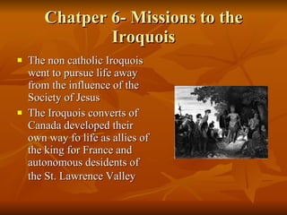 Chatper 6- Missions to the Iroquois The non catholic Iroquois went to pursue life away from the influence of the Society of Jesus The Iroquois converts of Canada developed their own way fo life as allies of the king for France and autonomous desidents of the St. Lawrence Valley   