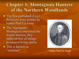 Chapter 1- Montagnais Hunters of the Northern Woodlands The first published  Jesuit Relations  were written by Father Paul Le Jeune The Algonquin-Montagnais interested the Jesuits because they believed that all things possessed living spirits This is known as “animism” Father Paul Le Jeune 